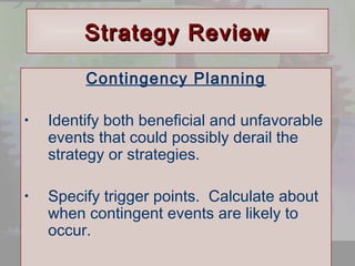 © 2001 Prentice Hall 
Ch. 9-33 
SSttrraatteeggyy RReevviieeww 
Contingency Planning 
• Identify both beneficial and unfavorable 
events that could possibly derail the 
strategy or strategies. 
• Specify trigger points. Calculate about 
when contingent events are likely to 
occur. 
 