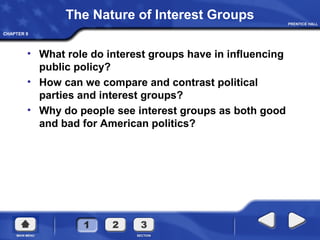 CHAPTER 9
The Nature of Interest Groups
• What role do interest groups have in influencing
public policy?
• How can we compare and contrast political
parties and interest groups?
• Why do people see interest groups as both good
and bad for American politics?
 