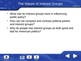 CHAPTER 9
The Nature of Interest Groups
• What role do interest groups have in influencing
public policy?
• How can we compare and contrast political parties
and interest groups?
• Why do people see interest groups as both good and
bad for American politics?
 