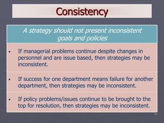 11
Consistency
• If policy problems/issues continue to be brought to the
top for resolution, then strategies may be inconsistent.
• If success for one department means failure for another
department, then strategies may be inconsistent.
• If managerial problems continue despite changes in
personnel and are issue based, then strategies may be
inconsistent.
A strategy should not present inconsistent
goals and policies
 