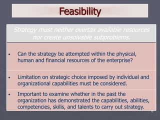 13
Feasibility
• Important to examine whether in the past the
organization has demonstrated the capabilities, abilities,
competencies, skills, and talents to carry out strategy.
• Limitation on strategic choice imposed by individual and
organizational capabilities must be considered.
• Can the strategy be attempted within the physical,
human and financial resources of the enterprise?
Strategy must neither overtax available resources
nor create unsolvable subproblems.
 
