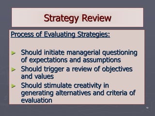 16
Strategy Review
Process of Evaluating Strategies:
► Should initiate managerial questioning
of expectations and assumptions
► Should trigger a review of objectives
and values
► Should stimulate creativity in
generating alternatives and criteria of
evaluation
 