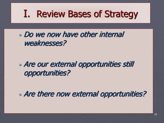 22
I. Review Bases of Strategy
• Do we now have other internal
weaknesses?
• Are our external opportunities still
opportunities?
• Are there now external opportunities?
 
