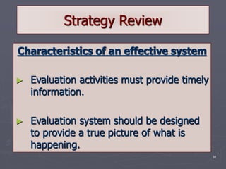 31
Strategy Review
Characteristics of an effective system
► Evaluation activities must provide timely
information.
► Evaluation system should be designed
to provide a true picture of what is
happening.
 