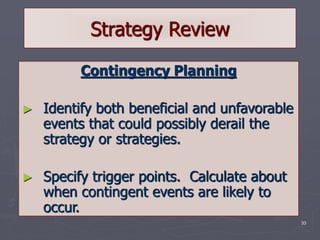 33
Strategy Review
Contingency Planning
► Identify both beneficial and unfavorable
events that could possibly derail the
strategy or strategies.
► Specify trigger points. Calculate about
when contingent events are likely to
occur.
 