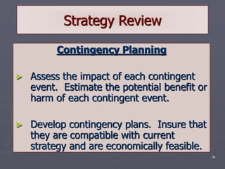 34
Strategy Review
Contingency Planning
► Assess the impact of each contingent
event. Estimate the potential benefit or
harm of each contingent event.
► Develop contingency plans. Insure that
they are compatible with current
strategy and are economically feasible.
 