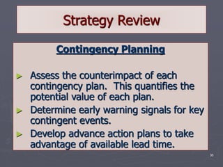 35
Strategy Review
Contingency Planning
► Assess the counterimpact of each
contingency plan. This quantifies the
potential value of each plan.
► Determine early warning signals for key
contingent events.
► Develop advance action plans to take
advantage of available lead time.
 