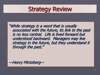 5
Strategy Review
“While strategy is a word that is usually
associated with the future, its link to the past
is no less central. Life is lived forward but
understood backward. Managers may live
strategy in the future, but they understand it
through the past.”
—Henry Mintzberg—
 