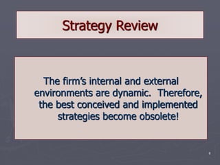 6
Strategy Review
The firm’s internal and external
environments are dynamic. Therefore,
the best conceived and implemented
strategies become obsolete!
 