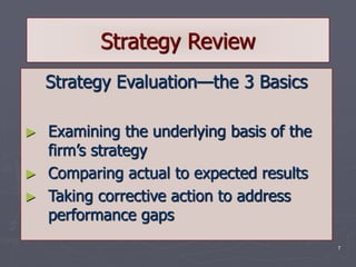 7
Strategy Review
Strategy Evaluation—the 3 Basics
► Examining the underlying basis of the
firm’s strategy
► Comparing actual to expected results
► Taking corrective action to address
performance gaps
 