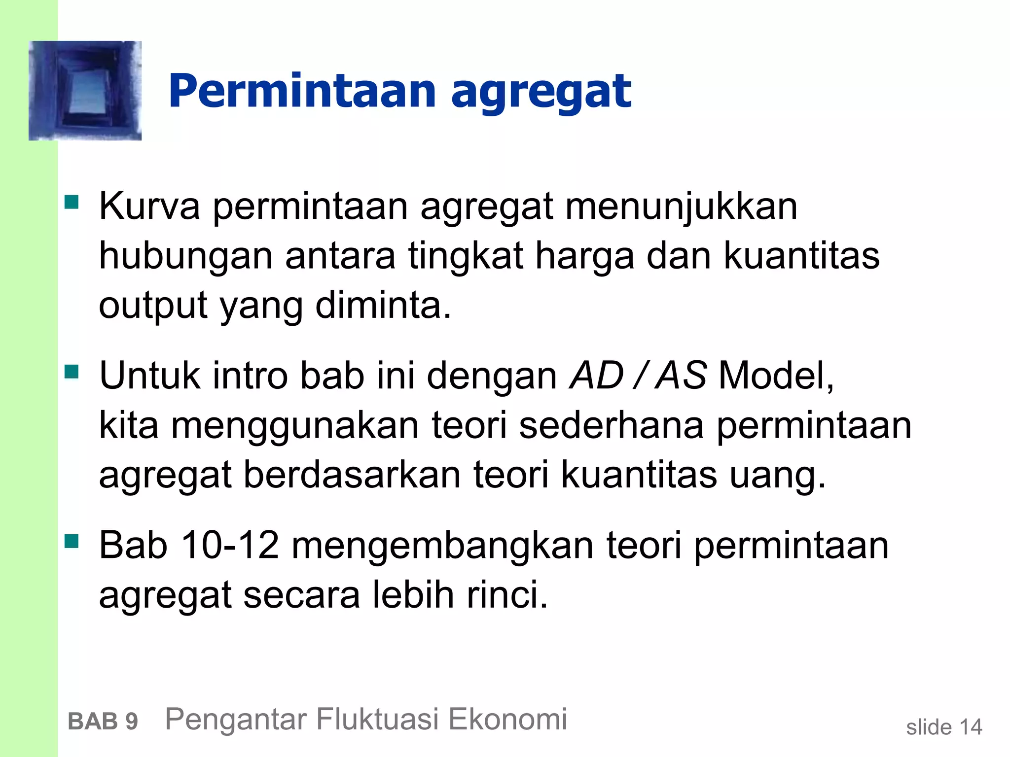 slide 14BAB 9 Pengantar Fluktuasi Ekonomi
Permintaan agregat
 Kurva permintaan agregat menunjukkan
hubungan antara tingkat harga dan kuantitas
output yang diminta.
 Untuk intro bab ini dengan AD / AS Model,
kita menggunakan teori sederhana permintaan
agregat berdasarkan teori kuantitas uang.
 Bab 10-12 mengembangkan teori permintaan
agregat secara lebih rinci.
 