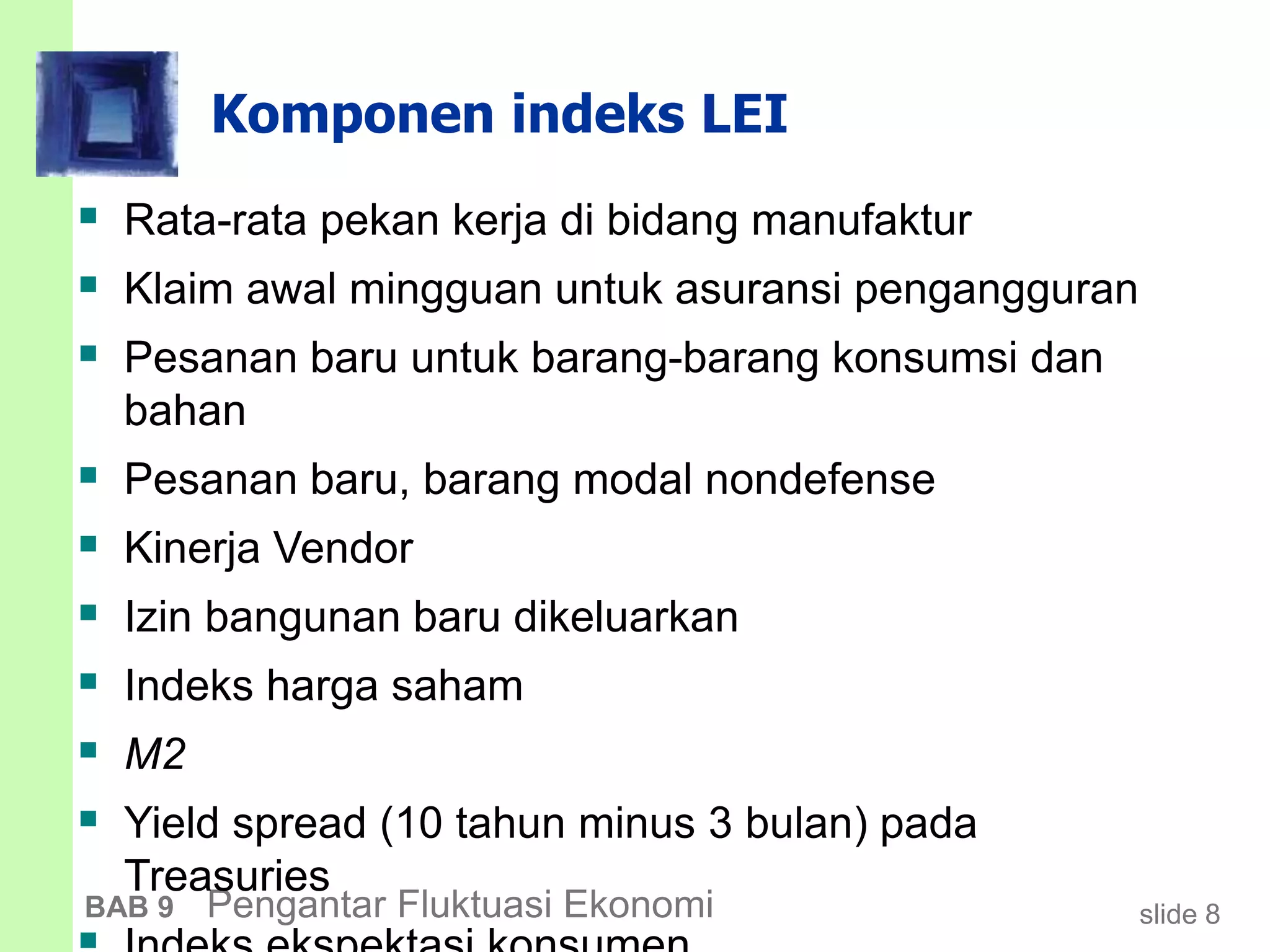 slide 8BAB 9 Pengantar Fluktuasi Ekonomi
Komponen indeks LEI
 Rata-rata pekan kerja di bidang manufaktur
 Klaim awal mingguan untuk asuransi pengangguran
 Pesanan baru untuk barang-barang konsumsi dan
bahan
 Pesanan baru, barang modal nondefense
 Kinerja Vendor
 Izin bangunan baru dikeluarkan
 Indeks harga saham
 M2
 Yield spread (10 tahun minus 3 bulan) pada
Treasuries
 