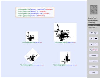 includegraphics[width=.5textwidth]{ﬁlename}
includegraphics[height=2in]{ﬁlename}
includegraphics[totalheight=2in]{ﬁlename}
includegraphics[scale=2]{ﬁlename}
Creating Float . . .
Figure Placement
Customizing . . .
Using Graphics . . .
Rotating and . . .

Title Page

includegraphics[width=1in]{duck}

includegraphics[height=1.5in]{duck}

Page 10 of 13

Go Back

Full Screen

includegraphics[scale=.25,angle=45]{duck}

includegraphics[scale=.25,angle=90]{duck}
Close

Quit

 