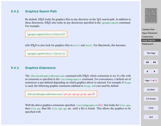 9.4.2.

Graphics Search Path
A
By default, LTEX looks for graphics ﬁles in any directory on the TEX search path. In addition to
A
these directories, LTEX also looks in any directories speciﬁed in the graphicspath command.
For example,
Creating Float . . .

graphicspath{{dir1/}{dir2/}}

Figure Placement
Customizing . . .
Using Graphics . . .

A
tells LTEX to also look for graphics ﬁles in dir1/ and dir2/. For Macintosh, this becomes

graphicspath{{dir1:}{dir2:}}

9.4.3.

Rotating and . . .

Title Page

Graphics Extensions
A
The DeclareGraphicsExtensions command tells LTEX which extensions to try if a ﬁle with
no extension is speciﬁed in the includegraphics command. For convenience, a default set of
extensions is pre-deﬁned depending on which graphics driver is selected. For example if dvips
is used, the following graphic extensions (deﬁned in dvips.def) are used by default

Page 11 of 13

Go Back

DeclareGraphicsExtensions{.eps,.ps,.eps.gz,.ps.gz,.eps.Z}
Full Screen

With the above graphics extensions speciﬁed, includegraphics{ﬁle} ﬁrst looks for file.eps,
then file.ps, then ﬁle file.eps.gz, etc. until a ﬁle is found. This allows the graphics to be
speciﬁed with

Close

Quit

 