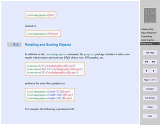 includegraphics{ﬁle}

instead of
Creating Float . . .

includegraphics{ﬁle.eps}

Figure Placement
Customizing . . .
Using Graphics . . .

9.5.

Rotating and Scaling Objects
In addition to the includegraphics command, the graphicx package includes 4 other comA
mands which rotates and scale any LTEX object: text, EPS graphic, etc.

Rotating and . . .

Title Page

scalebox{2}{includegraphics{ﬁle.eps}}
resizebox{4in}{!}{includegraphics{ﬁle.eps}}
rotatebox{45}{includegraphics{ﬁle.eps}}
Page 12 of 13

produces the same three graphics as
Go Back

includegraphics[scale=2]{ﬁle.eps}
includegraphics[width=4in]{ﬁle.eps}
includegraphics[angle=45]{ﬁle.eps}

For example, the following is produced with

Full Screen

Close

Quit

 