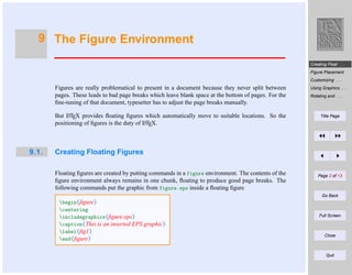 9 The Figure Environment
Creating Float . . .
Figure Placement
Customizing . . .

Figures are really problematical to present in a document because they never split between
pages. These leads to bad page breaks which leave blank space at the bottom of pages. For the
ﬁne-tuning of that document, typesetter has to adjust the page breaks manually.
A
But LTEX provides ﬂoating ﬁgures which automatically move to suitable locations. So the
A
positioning of ﬁgures is the duty of LTEX.

9.1.

Using Graphics . . .

Title Page

Rotating and . . .

Creating Floating Figures
Floating ﬁgures are created by putting commands in a figure environment. The contents of the
ﬁgure environment always remains in one chunk, ﬂoating to produce good page breaks. The
following commands put the graphic from figure.eps inside a ﬂoating ﬁgure

Page 2 of 13

Go Back

begin{ﬁgure}
centering
includegraphics{ﬁgure.eps}
caption{This is an inserted EPS graphic}
label{ﬁg1}
end{ﬁgure}

Full Screen

Close

Quit

 