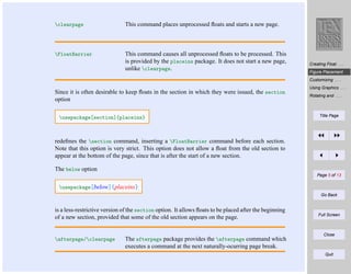 clearpage

This command places unprocessed ﬂoats and starts a new page.

FloatBarrier

This command causes all unprocessed ﬂoats to be processed. This
is provided by the placeins package. It does not start a new page,
unlike clearpage.

Creating Float . . .
Figure Placement
Customizing . . .

Since it is often desirable to keep ﬂoats in the section in which they were issued, the section
option
usepackage[section]{placeins}

Using Graphics . . .
Rotating and . . .

Title Page

redeﬁnes the section command, inserting a FloatBarrier command before each section.
Note that this option is very strict. This option does not allow a ﬂoat from the old section to
appear at the bottom of the page, since that is after the start of a new section.
The below option
Page 5 of 13

usepackage[below]{placeins}
Go Back

is a less-restrictive version of the section option. It allows ﬂoats to be placed after the beginning
of a new section, provided that some of the old section appears on the page.

afterpage/clearpage

The afterpage package provides the afterpage command which
executes a command at the next naturally-ocurring page break.

Full Screen

Close

Quit

 