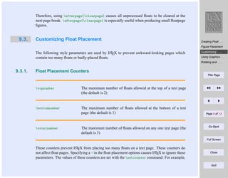 Therefore, using afterpage{clearpage} causes all unprocessed ﬂoats to be cleared at the
next page break. afterpage{clearpage} is especially useful when producing small ﬂoatpage
ﬁgures.

9.3.

Customizing Float Placement

Creating Float . . .
Figure Placement
A
LT

The following style parameters are used by EX to prevent awkward-looking pages which
contain too many ﬂoats or badly-placed ﬂoats.

Customizing . . .
Using Graphics . . .
Rotating and . . .

9.3.1.

Float Placement Counters
Title Page

topnumber

The maximum number of ﬂoats allowed at the top of a text page
(the default is 2)

bottomnumber

The maximum number of ﬂoats allowed at the bottom of a text
page (the default is 1)

totalnumber

The maximum number of ﬂoats allowed on any one text page (the
default is 3)

Page 6 of 13

Go Back

Full Screen
A
These counters prevent LTEX from placing too many ﬂoats on a text page. These counters do
A
not affect ﬂoat pages. Specifying a ! in the ﬂoat placement options causes LTEX to ignore these
parameters. The values of these counters are set with the setcounter command. For example,

Close

Quit

 