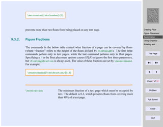 setcounter{totalnumber}{2}

prevents more than two ﬂoats from being placed on any text page.

Creating Float . . .
Figure Placement
Customizing . . .

9.3.2.

Figure Fractions

Using Graphics . . .
Rotating and . . .

The commands in the below table control what fraction of a page can be covered by ﬂoats
(where “fraction” refers to the height of the ﬂoats divided by textheight). The ﬁrst three
commands pertain only to text pages, while the last command pertains only to ﬂoat pages.
A
Specifying a ! in the ﬂoat placement options causes LTEX to ignore the ﬁrst three parameters,
but floatpagefraction is always used. The value of these fractions are set by renewcommand.
For example,

Title Page

renewcommand{textfraction}{0.3}

Page 7 of 13

textfraction

The minimum fraction of a text page which must be occupied by
text. The default is 0.2, which prevents ﬂoats from covering more
than 80% of a text page.

Go Back

Full Screen

Close

Quit

 
