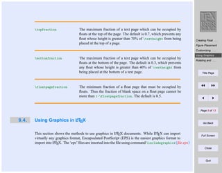 topfraction

The maximum fraction of a text page which can be occupied by
ﬂoats at the top of the page. The default is 0.7, which prevents any
ﬂoat whose height is greater than 70% of textheight from being
placed at the top of a page.

Creating Float . . .
Figure Placement
Customizing . . .

bottomfraction

floatpagefraction

The maximum fraction of a text page which can be occupied by
ﬂoats at the bottom of the page. The default is 0.3, which prevents
any ﬂoat whose height is greater than 40% of textheight from
being placed at the bottom of a text page.

Using Graphics . . .
Rotating and . . .

Title Page

The minimum fraction of a ﬂoat page that must be occupied by
ﬂoats. Thus the fraction of blank space on a ﬂoat page cannot be
more than 1-floatpagefraction. The default is 0.5.

Page 8 of 13

9.4.

A
Using Graphics in LTEX

A
A
This section shows the methods to use graphics in LTEX documents. While LTEX can import
virtually any graphics format, Encapsulated PostScript (EPS) is the easiest graphics format to
A
import into LTEX. The ‘eps’ ﬁles are inserted into the ﬁle using command includegraphics{ﬁle.eps}

Go Back

Full Screen

Close

Quit

 