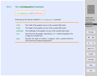 9.4.1.

The includegraphics Command

includegraphics[options]{ﬁlename}
Creating Float . . .

Following are the options available in includegraphics command:

Figure Placement
Customizing . . .

width

The width of the graphics (in any of the accepted TEX units).

height

The height of the graphics (in any of the accepted TEX units).

totalheight

The totalheight of the graphics (in any of the accepted TEX units).

scale

Scale factor for the graphic. Specifying scale=2 makes the graphic twice
as large as its natural size.

angle

Using Graphics . . .

Speciﬁes the angle of rotation, in degrees, with a counter-clockwise
(anti-clockwise) rotation being positive.

Rotating and . . .

Title Page

Page 9 of 13

Go Back

Full Screen

Close

Quit

 