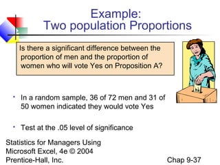 Statistics for Managers Using
Microsoft Excel, 4e © 2004
Prentice-Hall, Inc. Chap 9-37
Example:
Two population Proportions
Is there a significant difference between the
proportion of men and the proportion of
women who will vote Yes on Proposition A?
 In a random sample, 36 of 72 men and 31 of
50 women indicated they would vote Yes
 Test at the .05 level of significance
 