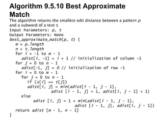 Algorithm 9.5.10 Best Approximate Match Input Parameters:  p ,  t Output Parameters: None best_approximate_match ( p ,  t ) { m  =  p.length n  =  t.length for  i  = -1 to  m  - 1 adist [ i , -1] =  i  + 1 // initialization of column -1 for  j  = 0 to  n  - 1 adist [-1,  j ] =  0  // initialization of row -1 for  i  = 0 to  m  - 1 for  j  = 0 to  n  - 1 if ( s [ i ] ==  t [ j ]) adist [ i ,  j ] =  min ( adist [ i  - 1,  j  - 1],  adist  [ i  - 1,  j ] + 1,  adist [ i ,  j  - 1] + 1) else adist  [ i ,  j ] = 1 +  min ( adist [ i  - 1,  j  - 1],  adist  [ i  - 1,  j ],  adist [ i ,  j  - 1]) return  adist  [ m  - 1,  n  - 1] } The algorithm returns the smallest edit distance between a pattern  p  and a subword of a text  t . 