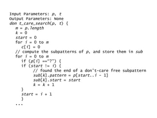 Input Parameters:  p ,  t Output Parameters: None don t_care_search ( p ,  t ) { m  =  p.length k  = 0 start  = 0 for  i  = 0 to  m c [ i ] = 0 // compute the subpatterns of  p , and store them in  sub for  i  = 0 to  m if ( p [ i ] ==“?”) { if ( start  !=  i ) { // found the end of a don’t-care free subpattern sub [ k ]. pattern  =  p [ start .. i  - 1] sub [ k ]. start  =  start k  =  k  + 1 } start  =  i  + 1 } ... 
