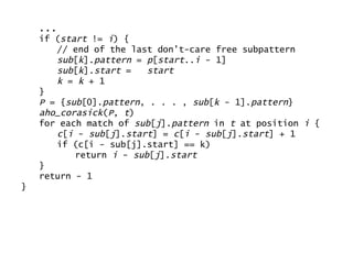 ... if ( start  !=  i ) { // end of the last don’t-care free subpattern sub [ k ]. pattern  =  p [ start .. i  - 1] sub [ k ]. start  =  start k  =  k  + 1 } P  = { sub [0]. pattern , . . . ,  sub [ k  - 1]. pattern } aho_corasick ( P ,  t ) for each match of  sub [ j ]. pattern  in  t  at position  i  { c [ i  -  sub [ j ]. start ] =  c [ i  -  sub [ j ]. start ] + 1 if (c[i - sub[j].start] == k) return  i  -  sub [ j ]. start } return - 1 } 