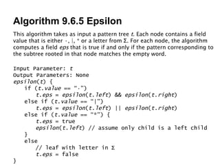Algorithm 9.6.5 Epsilon Input Parameter:  t Output Parameters: None epsilon ( t ) { if ( t . value  == “·”) t . eps  =  epsilon ( t . left ) &&  epsilon ( t . right ) else if ( t . value  == “|”) t.eps  =  epsilon ( t.left ) ||  epsilon ( t.right ) else if ( t.value  == “*”) { t.eps  = true epsilon ( t.left ) // assume only child is a left child } else // leaf with letter in  Σ t.eps  = false } This algorithm takes as input a pattern tree  t . Each node contains a field value that is either ·, |, * or a letter from  Σ . For each node, the algorithm computes a field  eps  that is true if and only if the pattern corresponding to the subtree rooted in that node matches the empty word. 