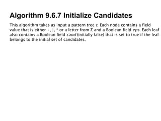 Algorithm 9.6.7 Initialize Candidates This algorithm takes as input a pattern tree  t . Each node contains a field value that is either ·, |, * or a letter from  Σ  and a Boolean field  eps . Each leaf also contains a Boolean field  cand  (initially false) that is set to true if the leaf belongs to the initial set of candidates. 