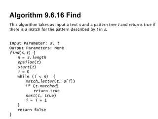 Algorithm 9.6.16 Find Input Parameter:  s, t Output Parameters: None find ( s , t ) { n  =  s.length epsilon ( t ) start ( t ) i  = 0 while ( i  <  n )  { match_letter ( t ,  s [ i ]) if ( t.matched ) return true next ( t , true) i  =  i  + 1 } return false } This algorithm takes as input a text  s  and a pattern tree  t  and returns true if there is a match for the pattern described by  t  in  s . 