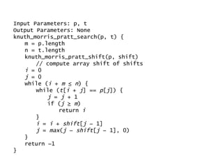 Input Parameters: p, t Output Parameters: None knuth_morris_pratt_search(p, t) {  m = p.length n = t.length knuth_morris_pratt_shift(p, shift)  // compute array shift of shifts i  = 0 j  = 0 while ( i  +  m  ≤  n ) {  while ( t [ i  +  j ] ==  p [ j ]) {  j  =  j  + 1 if ( j  ≥  m ) return  i } i  =  i  +  shift [ j  − 1] j  =  max ( j  −  shift [ j  − 1], 0) } return −1 } 