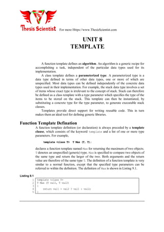 For more Https://www.ThesisScientist.com
UNIT 8
TEMPLATE
A function template defines an algorithm. An algorithm is a generic recipe for
accomplishing a task, independent of the particular data types used for its
implementation.
A class template defines a parameterized type. A parameterized type is a
data type defined in terms of other data types, one or more of which are
unspecified. Most data types can be defined independently of the concrete data
types used in their implementation. For example, the stack data type involves a set
of items whose exact type is irrelevant to the concept of stack. Stack can therefore
be defined as a class template with a type parameter which specifies the type of the
items to be stored on the stack. This template can then be instantiated, by
substituting a concrete type for the type parameter, to generate executable stack
classes.
Templates provide direct support for writing reusable code. This in turn
makes them an ideal tool for defining generic libraries.
Function Template Defination
A function template definition (or declaration) is always preceded by a template
clause, which consists of the keyword template and a list of one or more type
parameters. For example,
template <class T> T Max (T, T);
declares a function template named Max for returning the maximum of two objects.
T denotes an unspecified (generic) type. Max is specified to compare two objects of
the same type and return the larger of the two. Both arguments and the return
value are therefore of the same type T. The definition of a function template is very
similar to a normal function, except that the specified type parameters can be
referred to within the definition. The definition of Max is shown in Listing 9.1.
Listing 9.1
1
2
3
4
5
template <class T>
T Max (T val1, T val2)
{
return val1 > val2 ? val1 : val2;
}
 
