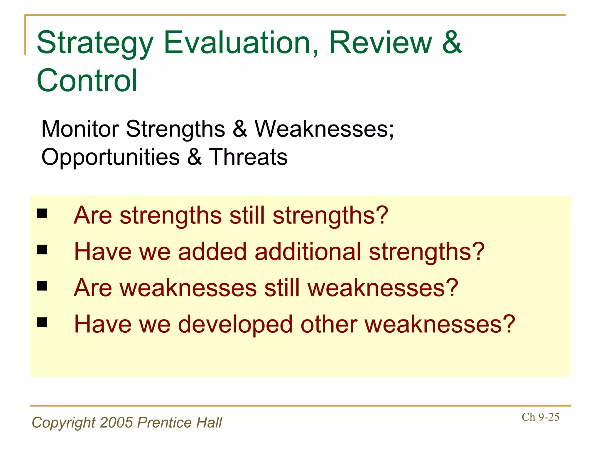 Strategy Evaluation, Review & Control Are strengths still strengths? Have we added additional strengths? Are weaknesses still weaknesses? Have we developed other weaknesses? Monitor Strengths & Weaknesses; Opportunities & Threats 