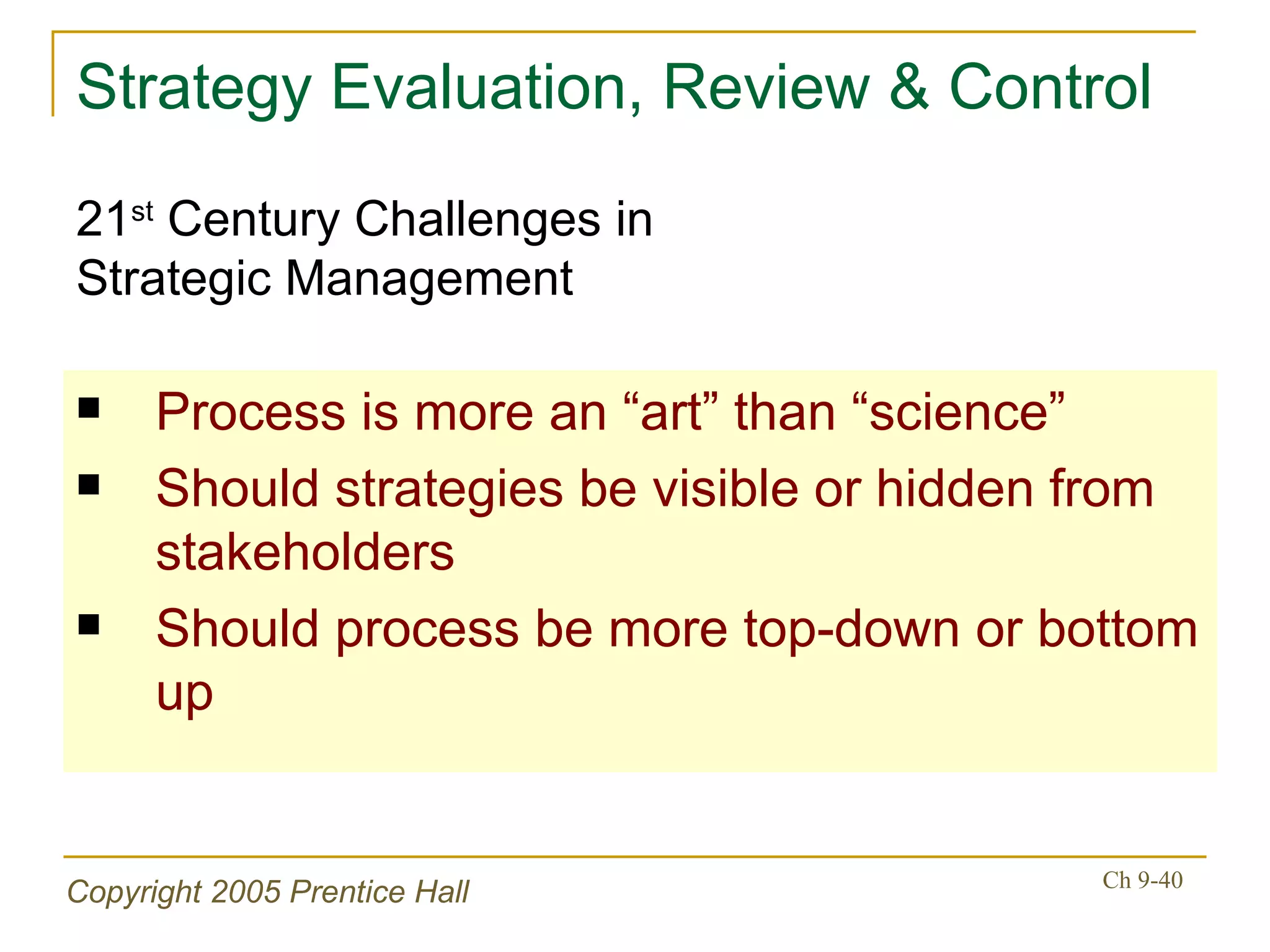 Strategy Evaluation, Review & Control Process is more an “art” than “science” Should strategies be visible or hidden from stakeholders Should process be more top-down or bottom up 21 st  Century Challenges in  Strategic Management 