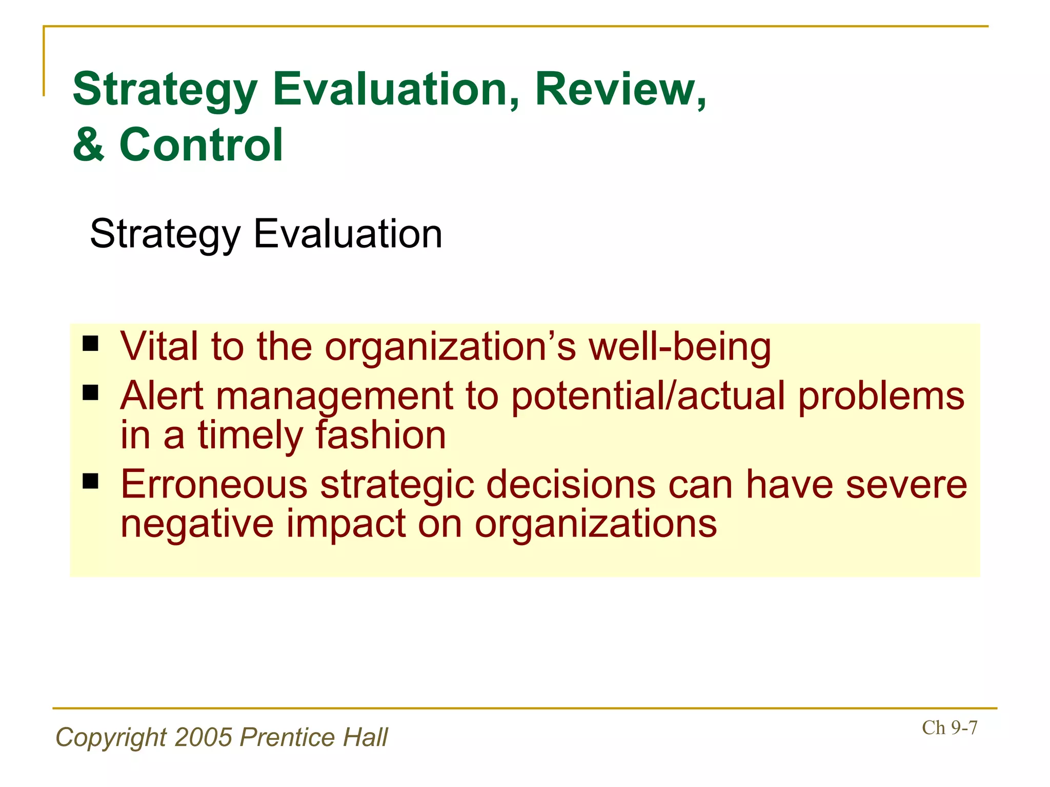 Vital to the organization’s well-being Alert management to potential/actual problems in a timely fashion Erroneous strategic decisions can have severe negative impact on organizations Strategy Evaluation, Review, & Control Strategy Evaluation 