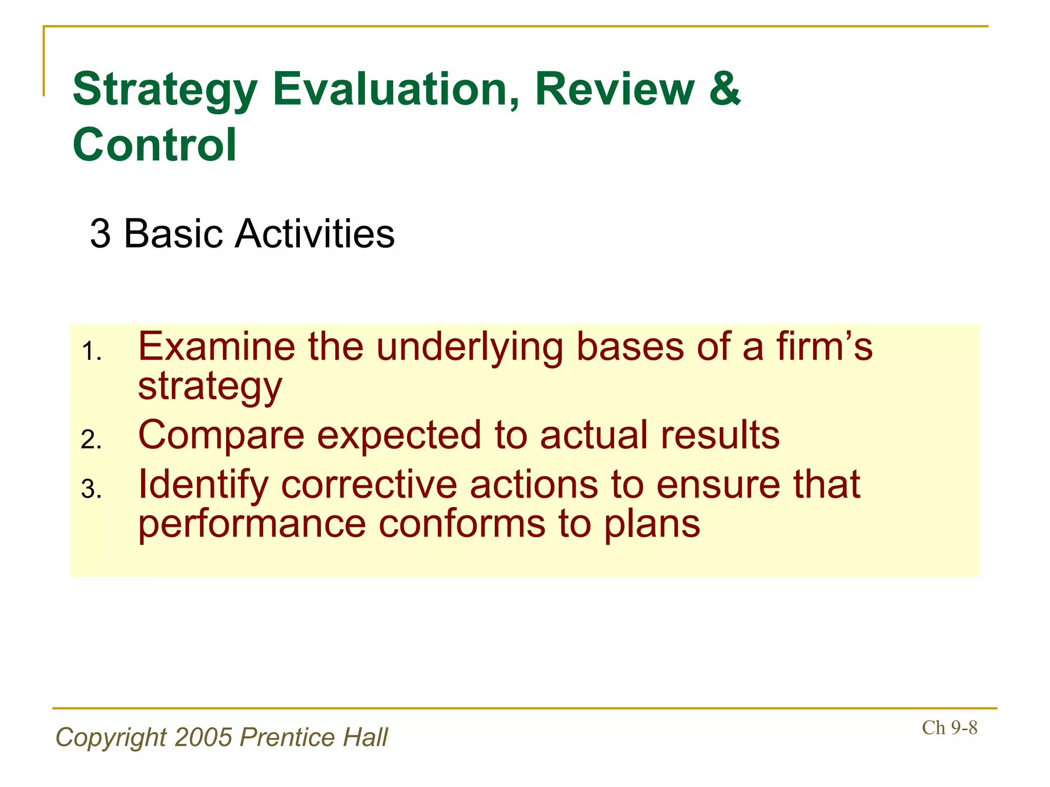 Examine the underlying bases of a firm’s strategy Compare expected to actual results Identify corrective actions to ensure that performance conforms to plans Strategy Evaluation, Review & Control 3 Basic Activities 