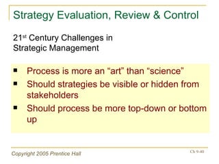Strategy Evaluation, Review & Control Process is more an “art” than “science” Should strategies be visible or hidden from stakeholders Should process be more top-down or bottom up 21 st  Century Challenges in  Strategic Management 