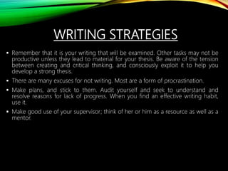 WRITING STRATEGIES
 Remember that it is your writing that will be examined. Other tasks may not be
productive unless they lead to material for your thesis. Be aware of the tension
between creating and critical thinking, and consciously exploit it to help you
develop a strong thesis.
 There are many excuses for not writing. Most are a form of procrastination.
 Make plans, and stick to them. Audit yourself and seek to understand and
resolve reasons for lack of progress. When you find an effective writing habit,
use it.
 Make good use of your supervisor; think of her or him as a resource as well as a
mentor.
 