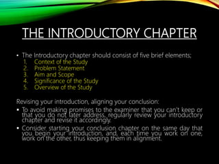 THE INTRODUCTORY CHAPTER
• The Introductory chapter should consist of five brief elements;
1. Context of the Study
2. Problem Statement
3. Aim and Scope
4. Significance of the Study
5. Overview of the Study
Revising your introduction, aligning your conclusion:
 To avoid making promises to the examiner that you can’t keep or
that you do not later address, regularly review your introductory
chapter and revise it accordingly.
 Consider starting your conclusion chapter on the same day that
you begin your introduction, and, each time you work on one,
work on the other, thus keeping them in alignment.
 