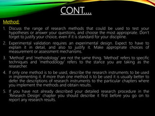 CONT.…
Method:
1. Discuss the range of research methods that could be used to test your
hypotheses or answer your questions, and choose the most appropriate. Don’t
forget to justify your choice, even if it is standard for your discipline.
2. Experimental validation requires an experimental design. Expect to have to
explain it in detail, and also to justify it. Make appropriate choices of
measurement or assessment mechanisms.
3. ‘Method’ and ‘methodology’ are not the same thing. ‘Method’ refers to specific
techniques and ‘methodology’ refers to the stance you are taking as the
researcher.
4. If only one method is to be used, describe the research instruments to be used
in implementing it. If more than one method is to be used it is usually better to
defer the descriptions of research instruments to the particular chapters where
you implement the methods and obtain results.
5. If you have not already described your detailed research procedure in the
‘Research Design’ chapter you should describe it first before you go on to
report any research results.
 