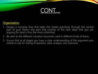 CONT.…
Organization:
1. Design a narrative flow that takes the reader painlessly through the central
part of your thesis—the part that consists of the new ideas that you are
arguing for (and is thus the most unfamiliar).
2. Be alert to the different narrative structures used in different kinds of thesis.
3. Ensure that at all stages you have a clear understanding of the argument you
intend to use for linking of question, data, analysis, and outcome.
 