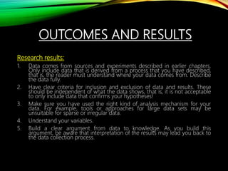 OUTCOMES AND RESULTS
Research results:
1. Data comes from sources and experiments described in earlier chapters.
Only include data that is derived from a process that you have described,
that is, the reader must understand where your data comes from. Describe
the data fully.
2. Have clear criteria for inclusion and exclusion of data and results. These
should be independent of what the data shows, that is, it is not acceptable
to only include data that confirms your hypotheses!
3. Make sure you have used the right kind of analysis mechanism for your
data. For example, tools or approaches for large data sets may be
unsuitable for sparse or irregular data.
4. Understand your variables.
5. Build a clear argument from data to knowledge. As you build this
argument, be aware that interpretation of the results may lead you back to
the data collection process.
 