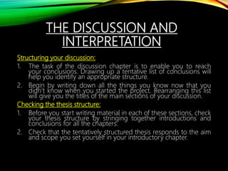 THE DISCUSSION AND
INTERPRETATION
Structuring your discussion:
1. The task of the discussion chapter is to enable you to reach
your conclusions. Drawing up a tentative list of conclusions will
help you identify an appropriate structure.
2. Begin by writing down all the things you know now that you
didn’t know when you started the project. Rearranging this list
will give you the titles of the main sections of your discussion.
Checking the thesis structure:
1. Before you start writing material in each of these sections, check
your thesis structure by stringing together introductions and
conclusions for all the chapters.
2. Check that the tentatively structured thesis responds to the aim
and scope you set yourself in your introductory chapter.
 