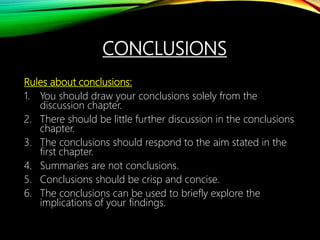 CONCLUSIONS
Rules about conclusions:
1. You should draw your conclusions solely from the
discussion chapter.
2. There should be little further discussion in the conclusions
chapter.
3. The conclusions should respond to the aim stated in the
first chapter.
4. Summaries are not conclusions.
5. Conclusions should be crisp and concise.
6. The conclusions can be used to briefly explore the
implications of your findings.
 