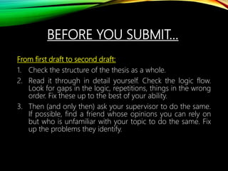BEFORE YOU SUBMIT…
From first draft to second draft:
1. Check the structure of the thesis as a whole.
2. Read it through in detail yourself. Check the logic flow.
Look for gaps in the logic, repetitions, things in the wrong
order. Fix these up to the best of your ability.
3. Then (and only then) ask your supervisor to do the same.
If possible, find a friend whose opinions you can rely on
but who is unfamiliar with your topic to do the same. Fix
up the problems they identify.
 