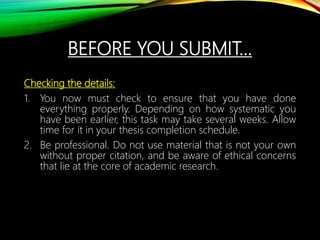 BEFORE YOU SUBMIT…
Checking the details:
1. You now must check to ensure that you have done
everything properly. Depending on how systematic you
have been earlier, this task may take several weeks. Allow
time for it in your thesis completion schedule.
2. Be professional. Do not use material that is not your own
without proper citation, and be aware of ethical concerns
that lie at the core of academic research.
 