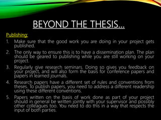 BEYOND THE THESIS…
Publishing:
1. Make sure that the good work you are doing in your project gets
published.
2. The only way to ensure this is to have a dissemination plan. The plan
should be geared to publishing while you are still working on your
project.
3. Regularly give research seminars. Doing so gives you feedback on
your project, and will also form the basis for conference papers and
papers in learned journals.
4. Research papers have a different set of rules and conventions from
theses. To publish papers, you need to address a different readership
using these different conventions.
5. Papers written on the basis of work done as part of your project
should in general be written jointly with your supervisor and possibly
other colleagues too. You need to do this in a way that respects the
input of both parties.
 