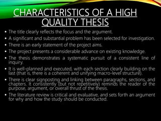 CHARACTERISTICS OF A HIGH
QUALITY THESIS
 The title clearly reflects the focus and the argument.
 A significant and substantial problem has been selected for investigation.
 There is an early statement of the project aims.
 The project presents a considerable advance on existing knowledge.
 The thesis demonstrates a systematic pursuit of a consistent line of
inquiry.
 It is well-planned and executed, with each section clearly building on the
last (that is, there is a coherent and unifying macro-level structure).
 There is clear signposting and linking between paragraphs, sections, and
chapters. It consistently (but not repetitively) reminds the reader of the
purpose, argument, or overall thrust of the thesis.
 The literature review is critical and evaluative, and sets forth an argument
for why and how the study should be conducted.
 